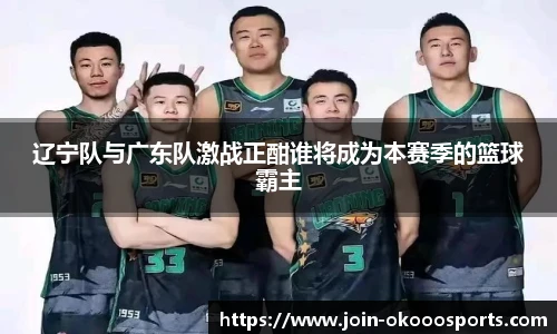 辽宁队与广东队激战正酣谁将成为本赛季的篮球霸主